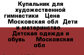 Купальник для художественной гимнастики › Цена ­ 3 000 - Московская обл. Дети и материнство » Детская одежда и обувь   . Московская обл.